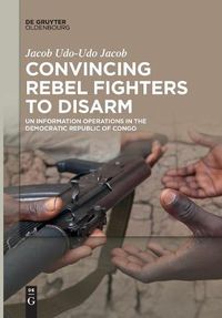 Cover image for Convincing Rebel Fighters to Disarm: UN Information Operations in the Democratic Republic of Congo