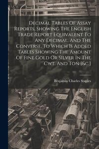 Cover image for Decimal Tables Of Assay Reports, Showing The English Trade Report Equivalent To Any Decimal, And The Converse. To Which Is Added Tables Showing The Amount Of Fine Gold Or Silver In The Cwt. And Ton [&c.]