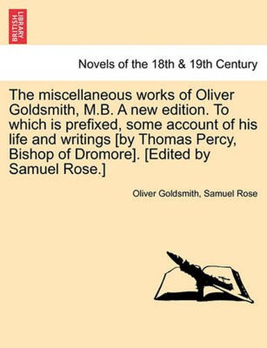 Cover image for The Miscellaneous Works of Oliver Goldsmith, M.B. a New Edition. to Which Is Prefixed, Some Account of His Life and Writings [By Thomas Percy, Bishop