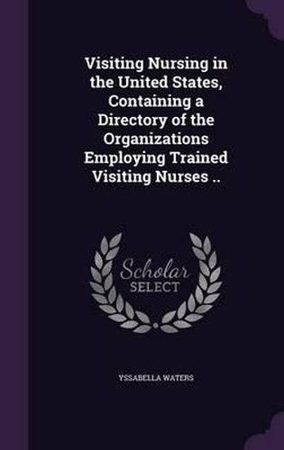 Cover image for Visiting Nursing in the United States, Containing a Directory of the Organizations Employing Trained Visiting Nurses ..