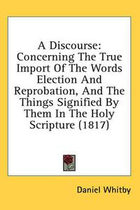 Cover image for A Discourse: Concerning the True Import of the Words Election and Reprobation, and the Things Signified by Them in the Holy Scripture (1817)