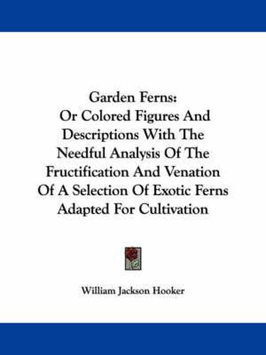 Cover image for Garden Ferns: Or Colored Figures and Descriptions with the Needful Analysis of the Fructification and Venation of a Selection of Exotic Ferns Adapted for Cultivation