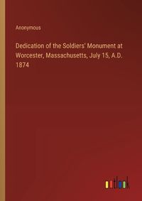 Cover image for Dedication of the Soldiers' Monument at Worcester, Massachusetts, July 15, A.D. 1874