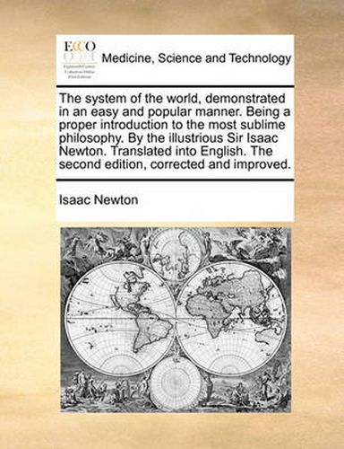 Cover image for The System of the World, Demonstrated in an Easy and Popular Manner. Being a Proper Introduction to the Most Sublime Philosophy. by the Illustrious Sir Isaac Newton. Translated Into English. the Second Edition, Corrected and Improved.