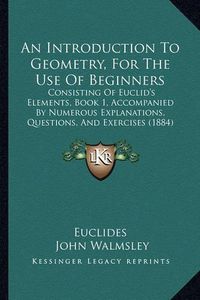 Cover image for An Introduction to Geometry, for the Use of Beginners: Consisting of Euclid's Elements, Book 1, Accompanied by Numerous Explanations, Questions, and Exercises (1884)