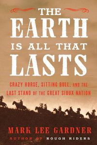 Cover image for The Earth Is All That Lasts: Crazy Horse, Sitting Bull, and the Last Stand of the Great Sioux Nation