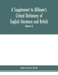 Cover image for A Supplement to Allibone's critical dictionary of English literature and British and American authors Containing over Thirty-Seven Thousand Articles (Authors) and Enumerating over Ninety-Three Thousand Titles (Volume II)