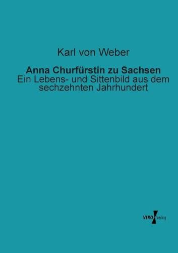 Anna Churfurstin zu Sachsen: Ein Lebens- und Sittenbild aus dem sechzehnten Jahrhundert