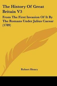 Cover image for The History of Great Britain V3: From the First Invasion of It by the Romans Under Julius Caesar (1789)