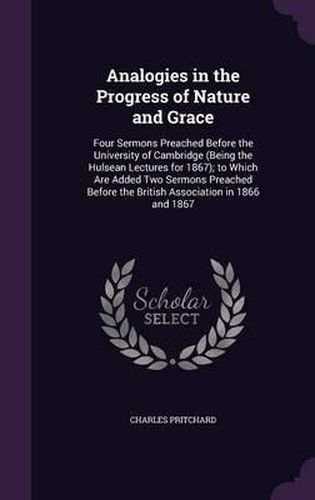 Cover image for Analogies in the Progress of Nature and Grace: Four Sermons Preached Before the University of Cambridge (Being the Hulsean Lectures for 1867); To Which Are Added Two Sermons Preached Before the British Association in 1866 and 1867