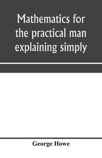 Cover image for Mathematics for the practical man explaining simply and quickly all the elements of algebra, geometry, trigonometry, logarithms, coo&#776;rdinate geometry, calculus with Answers to Problems