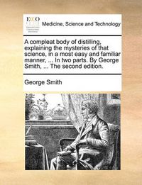 Cover image for A Compleat Body of Distilling, Explaining the Mysteries of That Science, in a Most Easy and Familiar Manner, ... in Two Parts. by George Smith, ... the Second Edition.