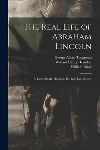 Cover image for The Real Life of Abraham Lincoln: a Talk With Mr. Herndon, His Late Law Partner