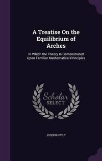 Cover image for A Treatise on the Equilibrium of Arches: In Which the Theory Is Demonstrated Upon Familiar Mathematical Principles