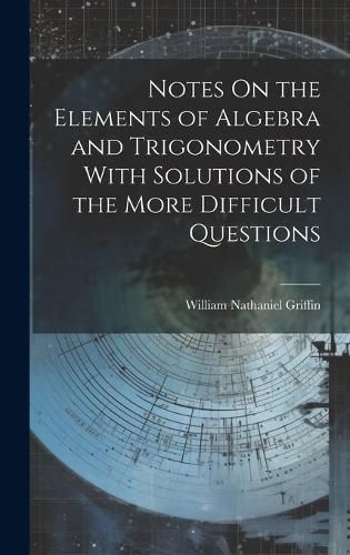 Cover image for Notes On the Elements of Algebra and Trigonometry With Solutions of the More Difficult Questions