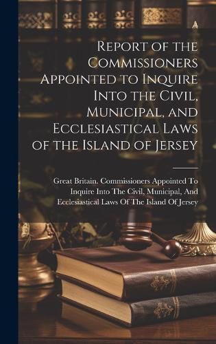 Cover image for Report of the Commissioners Appointed to Inquire Into the Civil, Municipal, and Ecclesiastical Laws of the Island of Jersey