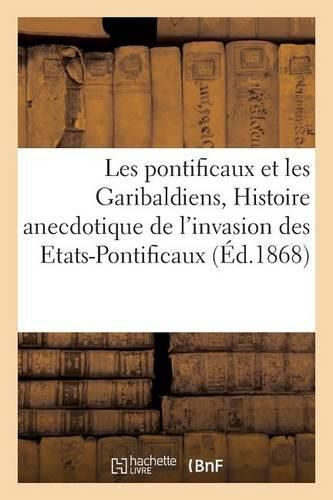 Les Pontificaux Et Les Garibaldiens, Ou Histoire Anecdotique de l'Invasion Des Etats-Pontificaux:: D'Apres Les Documents Officiels Et Les Correspondances