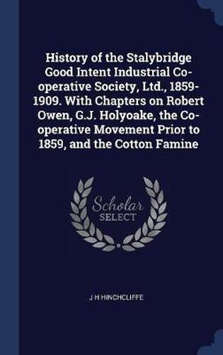 Cover image for History of the Stalybridge Good Intent Industrial Co-Operative Society, Ltd., 1859-1909. with Chapters on Robert Owen, G.J. Holyoake, the Co-Operative Movement Prior to 1859, and the Cotton Famine