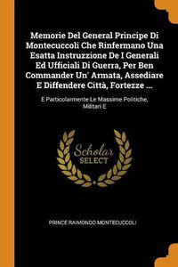 Cover image for Memorie del General Principe Di Montecuccoli Che Rinfermano Una Esatta Instruzzione de I Generali Ed Ufficiali Di Guerra, Per Ben Commander Un' Armata, Assediare E Diffendere Citta, Fortezze ...: E Particolarmente Le Massime Politiche, Militari E