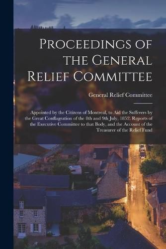 Cover image for Proceedings of the General Relief Committee [microform]: Appointed by the Citizens of Montreal, to Aid the Sufferers by the Great Conflagration of the 8th and 9th July, 1852. Reports of the Executive Committee to That Body, and the Account of The...