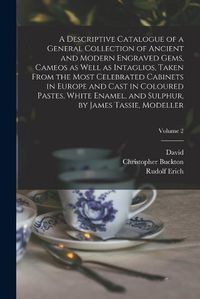 Cover image for A Descriptive Catalogue of a General Collection of Ancient and Modern Engraved Gems, Cameos as Well as Intaglios, Taken From the Most Celebrated Cabinets in Europe and Cast in Coloured Pastes, White Enamel, and Sulphur, by James Tassie, Modeller; Volume 2
