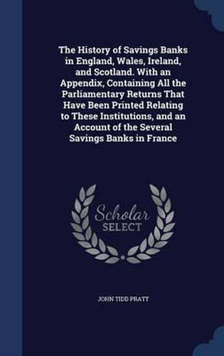 The History of Savings Banks in England, Wales, Ireland, and Scotland. with an Appendix, Containing All the Parliamentary Returns That Have Been Printed Relating to These Institutions, and an Account of the Several Savings Banks in France