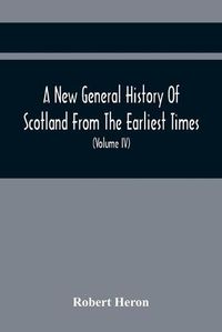 Cover image for A New General History Of Scotland From The Earliest Times, To The Aera Of The Abolition Of The Hereditary Jurisdictions Of Subjects In Scotland In The Year 1748 (Volume Iv)