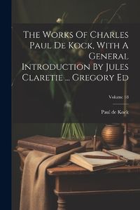 Cover image for The Works Of Charles Paul De Kock, With A General Introduction By Jules Claretie ... Gregory Ed; Volume 18