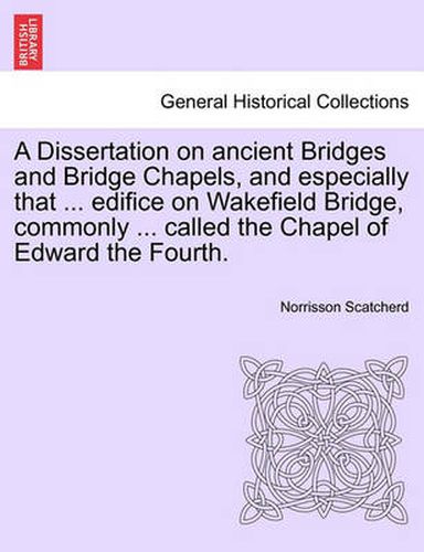 Cover image for A Dissertation on Ancient Bridges and Bridge Chapels, and Especially That ... Edifice on Wakefield Bridge, Commonly ... Called the Chapel of Edward the Fourth.