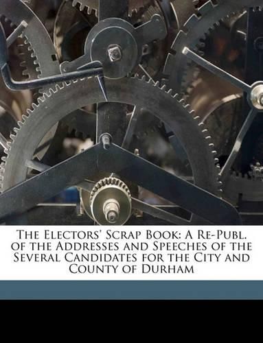 Cover image for The Electors' Scrap Book: A Re-Publ. of the Addresses and Speeches of the Several Candidates for the City and County of Durham