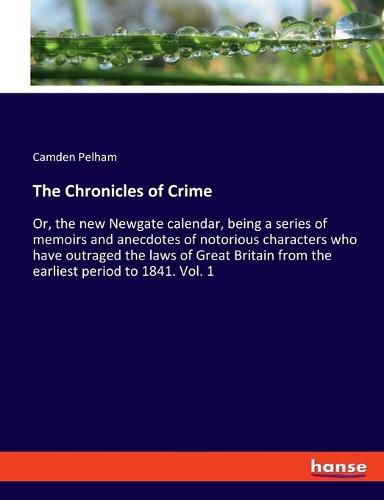 Cover image for The Chronicles of Crime: Or, the new Newgate calendar, being a series of memoirs and anecdotes of notorious characters who have outraged the laws of Great Britain from the earliest period to 1841. Vol. 1