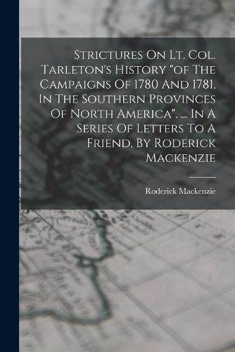 Strictures On Lt. Col. Tarleton's History "of The Campaigns Of 1780 And 1781, In The Southern Provinces Of North America". ... In A Series Of Letters To A Friend, By Roderick Mackenzie