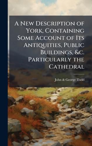 Cover image for A New Description of York, Containing Some Account of Its Antiquities, Public Buildings, &c. Particularly the Cathedral
