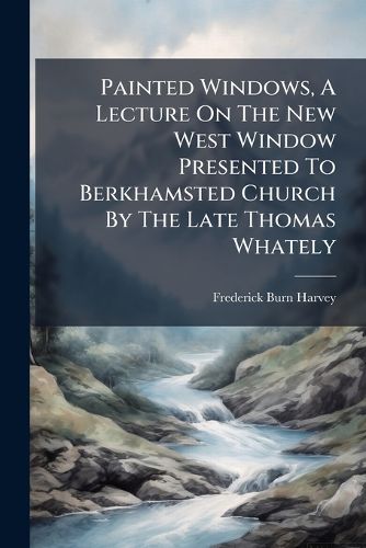 Cover image for Painted Windows, A Lecture On The New West Window Presented To Berkhamsted Church By The Late Thomas Whately