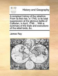 Cover image for A Compleat History of the Rebellion. from Its First Rise, in 1745, to Its Total Suppression at the Glorious Battle of Culloden, in April, 1746.... with a Summary of the Trials and Executions of the Rebel Lords, &C.