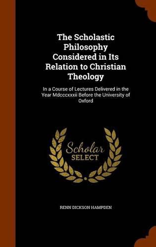 Cover image for The Scholastic Philosophy Considered in Its Relation to Christian Theology: In a Course of Lectures Delivered in the Year MDCCCXXXII Before the University of Oxford