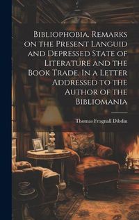 Cover image for Bibliophobia. Remarks on the Present Languid and Depressed State of Literature and the Book Trade. In a Letter Addressed to the Author of the Bibliomania