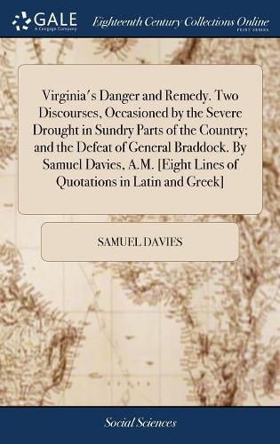 Virginia's Danger and Remedy. Two Discourses, Occasioned by the Severe Drought in Sundry Parts of the Country; and the Defeat of General Braddock. By Samuel Davies, A.M. [Eight Lines of Quotations in Latin and Greek]