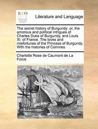 Cover image for The Secret History of Burgundy: Or, the Amorous and Political Intrigues of Charles Duke of Burgundy, and Louis XI. of France. the Loves and Misfortunes of the Princess of Burgundy, with the Histories of Comines.