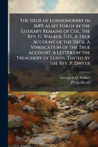 Cover image for The Siege of Londonderry in 1689, as set Forth in the Literary Remains of Col. the Rev. G. Walker, D.D., A True Account of the Siege. A Vindication of the True Account. A Letter on the Treachery of Lundy. Edited by the Rev. P. Dwyer