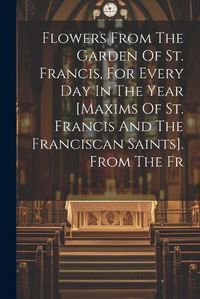 Cover image for Flowers From The Garden Of St. Francis, For Every Day In The Year [maxims Of St. Francis And The Franciscan Saints]. From The Fr