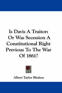 Cover image for Is Davis a Traitor: Or Was Secession a Constitutional Right Previous to the War of 1861?