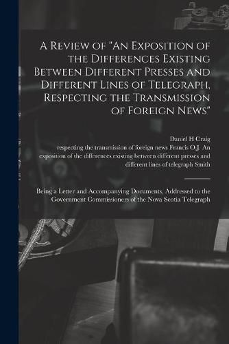 A Review of An Exposition of the Differences Existing Between Different Presses and Different Lines of Telegraph, Respecting the Transmission of Foreign News [microform]: Being a Letter and Accompanying Documents, Addressed to the Government...