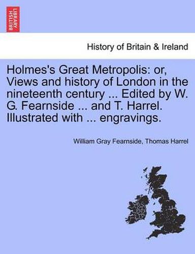 Cover image for Holmes's Great Metropolis: Or, Views and History of London in the Nineteenth Century ... Edited by W. G. Fearnside ... and T. Harrel. Illustrated with ... Engravings.