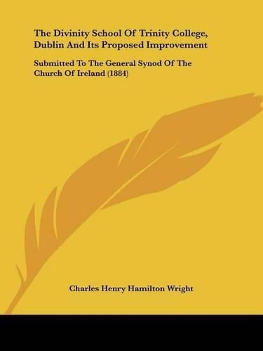 The Divinity School of Trinity College, Dublin and Its Proposed Improvement: Submitted to the General Synod of the Church of Ireland (1884)