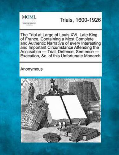 The Trial at Large of Louis XVI. Late King of France. Containing a Most Complete and Authentic Narrative of Every Interesting and Important Circumstance Attending the Accusation - Trial, Defence, Sentence - Execution, &C. of This Unfortunate Monarch