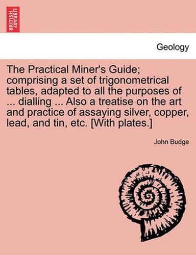 Cover image for The Practical Miner's Guide; Comprising a Set of Trigonometrical Tables, Adapted to All the Purposes of ... Dialling ... Also a Treatise on the Art and Practice of Assaying Silver, Copper, Lead, and Tin, Etc. [With Plates.]