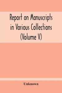 Cover image for Report On Manuscripts In Various Collections (Volume V) The Manuscripts Of Col. Mordaunt-Hay. Of Duns Caste: Sir Archibald Edmonstone. Of Duntreath: Sir John James Graham. Of Fintry K.C.M.G.