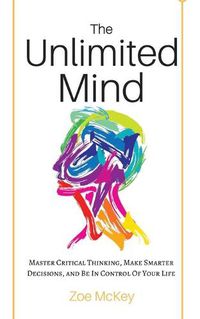 Cover image for The Unlimited Mind: Master Critical Thinking, Make Smarter Decisions, And Be In Control Of Your Life