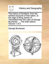 Cover image for The History of Scotland, from the Earliest Accounts of That Nation, to the Reign of King James VI. Translated from the Latin of George Buchanan. ... the Sixth Edition. Volume 1 of 2